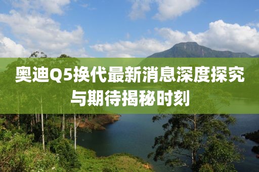 奧迪Q5換代最新消息深度探究與期待揭秘時(shí)刻