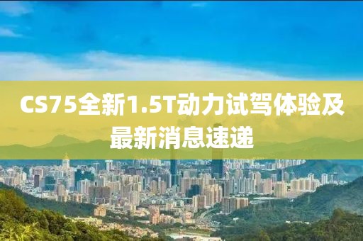 CS75全新1.5T動(dòng)力試駕體驗(yàn)及最新消息速遞