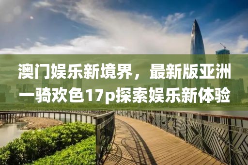 澳門(mén)娛樂(lè)新境界，最新版亞洲一騎歡色17p探索娛樂(lè)新體驗(yàn)