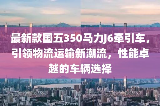 最新款國(guó)五350馬力J6牽引車(chē)，引領(lǐng)物流運(yùn)輸新潮流，性能卓越的車(chē)輛選擇