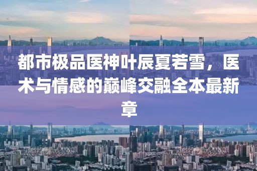 都市極品醫(yī)神葉辰夏若雪，醫(yī)術(shù)與情感的巔峰交融全本最新章