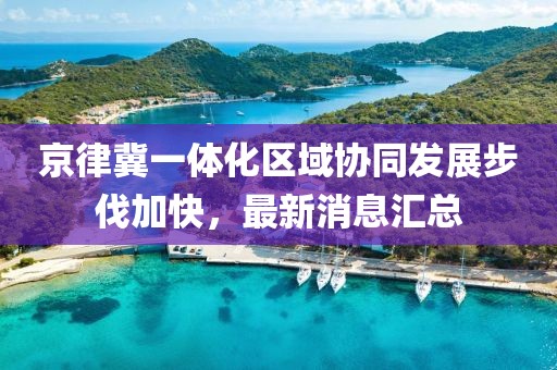 京律冀一體化區(qū)域協(xié)同發(fā)展步伐加快，最新消息匯總