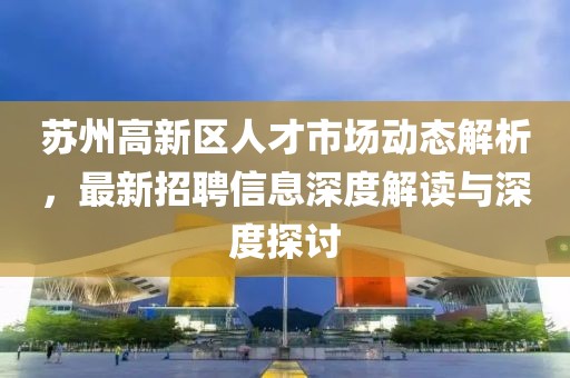 蘇州高新區(qū)人才市場動態(tài)解析，最新招聘信息深度解讀與深度探討