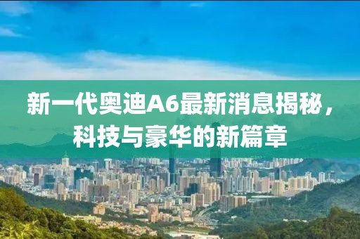 新一代奧迪A6最新消息揭秘，科技與豪華的新篇章