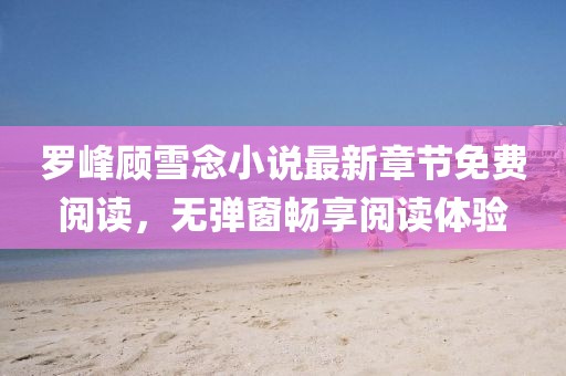 羅峰顧雪念小說最新章節(jié)免費閱讀，無彈窗暢享閱讀體驗