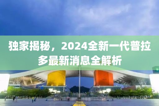 獨家揭秘，2024全新一代普拉多最新消息全解析
