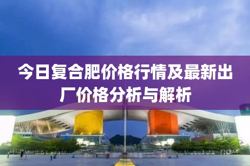 今日復(fù)合肥價(jià)格行情及最新出廠價(jià)格分析與解析