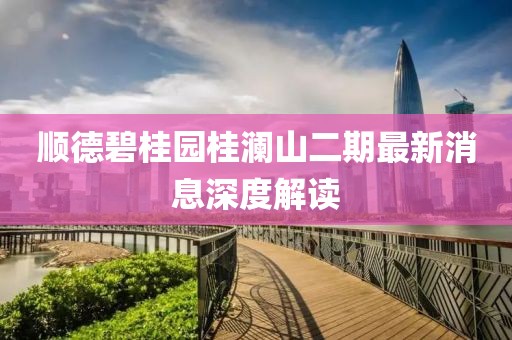 順德碧桂園桂瀾山二期最新消息深度解讀