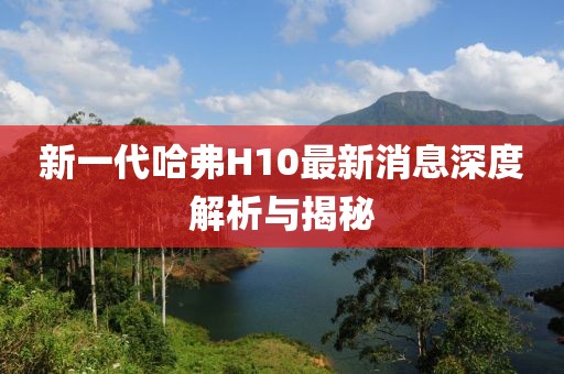 新一代哈弗H10最新消息深度解析與揭秘