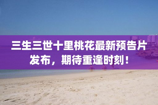 三生三世十里桃花最新預(yù)告片發(fā)布，期待重逢時(shí)刻！