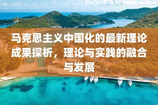 馬克思主義中國(guó)化的最新理論成果探析，理論與實(shí)踐的融合與發(fā)展
