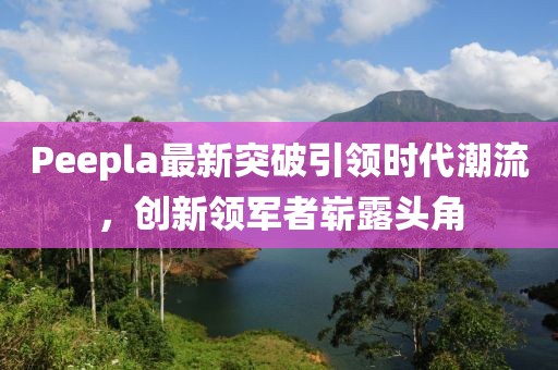 Peepla最新突破引領時代潮流，創(chuàng)新領軍者嶄露頭角