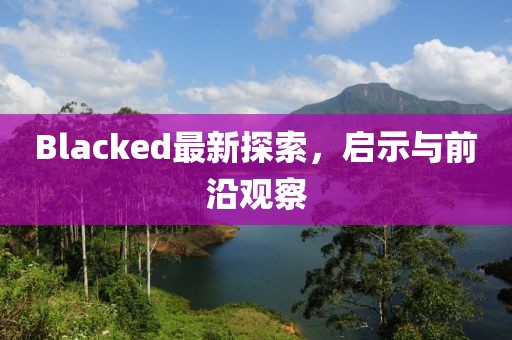Blacked最新探索，啟示與前沿觀察