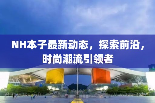 NH本子最新動(dòng)態(tài)，探索前沿，時(shí)尚潮流引領(lǐng)者