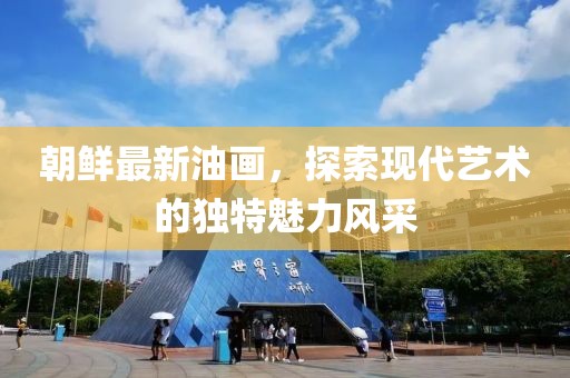 朝鮮最新油畫，探索現(xiàn)代藝術(shù)的獨(dú)特魅力風(fēng)采