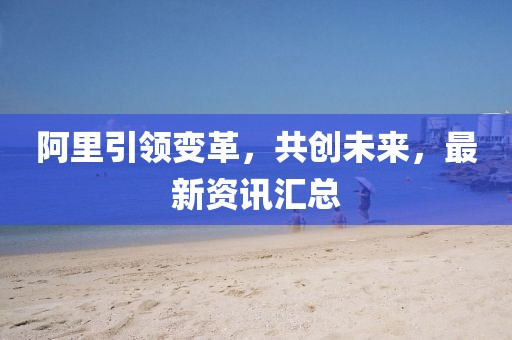 阿里引領(lǐng)變革，共創(chuàng)未來，最新資訊匯總