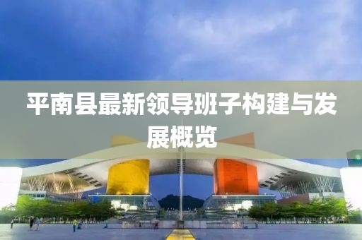 平南縣最新領(lǐng)導(dǎo)班子構(gòu)建與發(fā)展概覽
