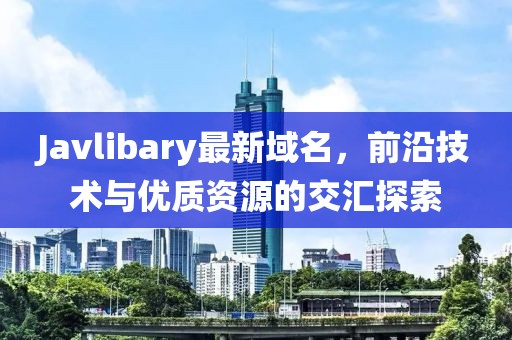 Javlibary最新域名，前沿技術(shù)與優(yōu)質(zhì)資源的交匯探索