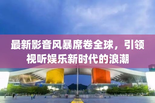 最新影音風(fēng)暴席卷全球，引領(lǐng)視聽娛樂新時(shí)代的浪潮