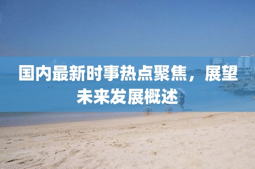 國內(nèi)最新時事熱點聚焦，展望未來發(fā)展概述
