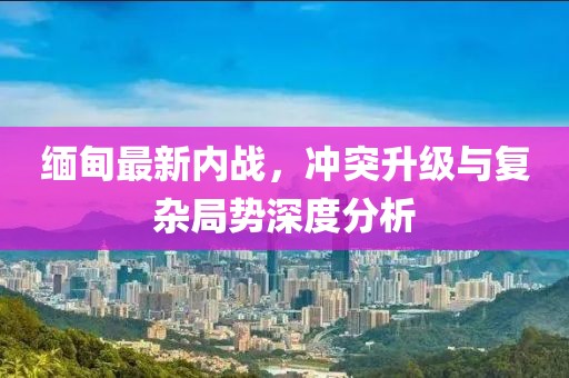 緬甸最新內(nèi)戰(zhàn)，沖突升級(jí)與復(fù)雜局勢(shì)深度分析