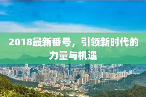 2018最新番號(hào)，引領(lǐng)新時(shí)代的力量與機(jī)遇