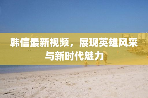 韓信最新視頻，展現(xiàn)英雄風(fēng)采與新時代魅力