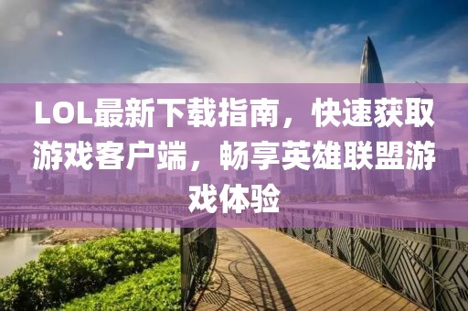 LOL最新下載指南，快速獲取游戲客戶端，暢享英雄聯(lián)盟游戲體驗