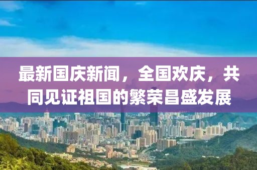 最新國(guó)慶新聞，全國(guó)歡慶，共同見(jiàn)證祖國(guó)的繁榮昌盛發(fā)展