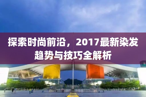 探索時(shí)尚前沿，2017最新染發(fā)趨勢(shì)與技巧全解析