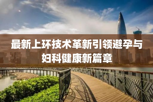 最新上環(huán)技術(shù)革新引領(lǐng)避孕與婦科健康新篇章