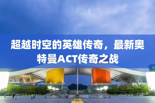 超越時(shí)空的英雄傳奇，最新奧特曼ACT傳奇之戰(zhàn)