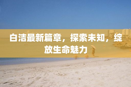 白潔最新篇章，探索未知，綻放生命魅力