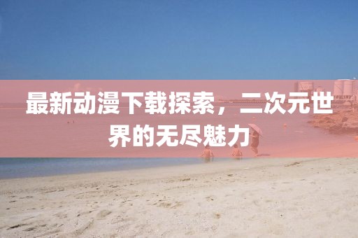 最新動漫下載探索，二次元世界的無盡魅力