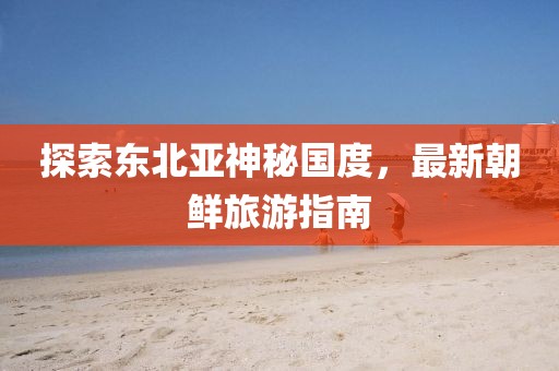 探索東北亞神秘國度，最新朝鮮旅游指南