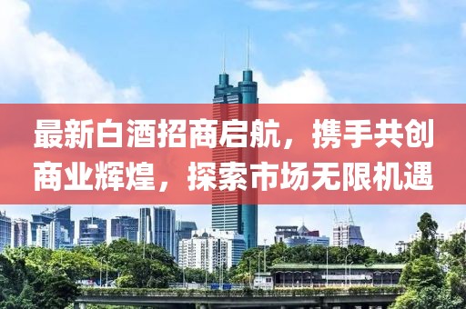 最新白酒招商啟航，攜手共創(chuàng)商業(yè)輝煌，探索市場無限機遇