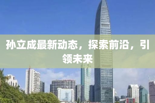 孫立成最新動(dòng)態(tài)，探索前沿，引領(lǐng)未來(lái)