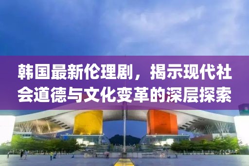 韓國(guó)最新倫理劇，揭示現(xiàn)代社會(huì)道德與文化變革的深層探索