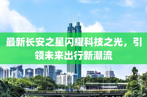最新長(zhǎng)安之星閃耀科技之光，引領(lǐng)未來(lái)出行新潮流