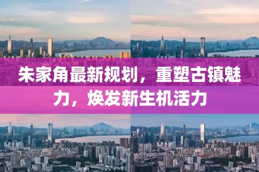 朱家角最新規(guī)劃，重塑古鎮(zhèn)魅力，煥發(fā)新生機活力