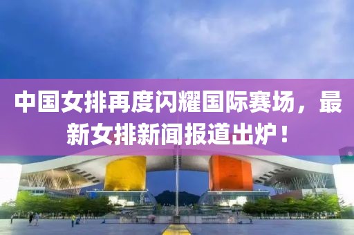 中國女排再度閃耀國際賽場，最新女排新聞報道出爐！