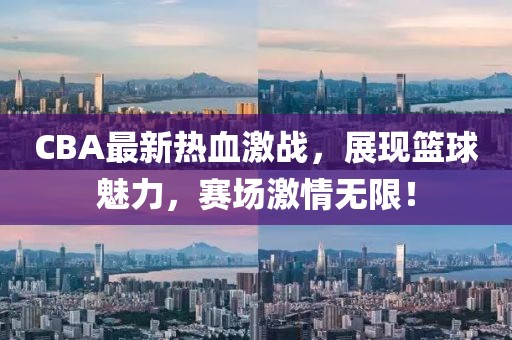 CBA最新熱血激戰(zhàn)，展現(xiàn)籃球魅力，賽場激情無限！