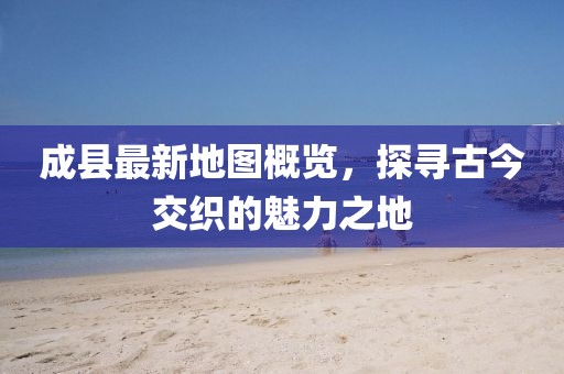 成縣最新地圖概覽，探尋古今交織的魅力之地