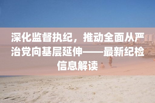 深化監(jiān)督執(zhí)紀(jì)，推動全面從嚴(yán)治黨向基層延伸——最新紀(jì)檢信息解讀