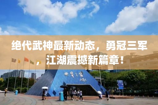 絕代武神最新動態(tài)，勇冠三軍，江湖震撼新篇章！