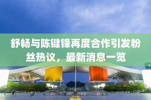 舒暢與陳鍵鋒再度合作引發(fā)粉絲熱議，最新消息一覽