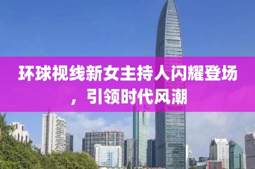 環(huán)球視線新女主持人閃耀登場(chǎng)，引領(lǐng)時(shí)代風(fēng)潮