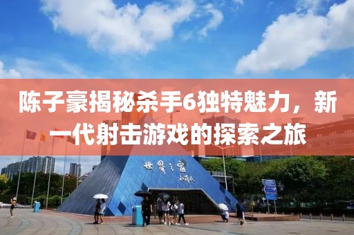 陳子豪揭秘殺手6獨(dú)特魅力，新一代射擊游戲的探索之旅