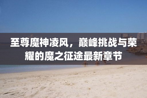 至尊魔神凌風(fēng)，巔峰挑戰(zhàn)與榮耀的魔之征途最新章節(jié)