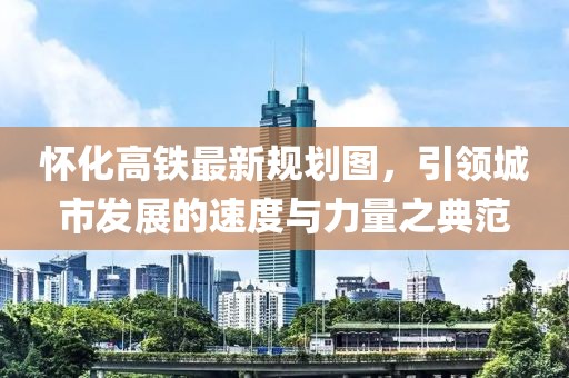 懷化高鐵最新規(guī)劃圖，引領(lǐng)城市發(fā)展的速度與力量之典范